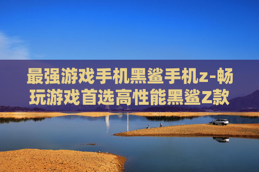 最强游戏手机黑鲨手机z-畅玩游戏首选高性能黑鲨Z款机型