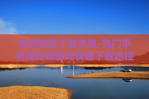 传奇游戏下载手机-热门手机端传奇游戏快速下载途径