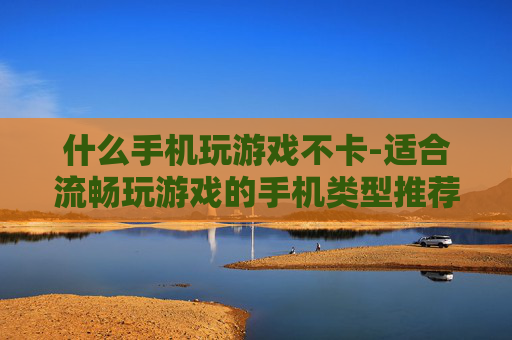 什么手机玩游戏不卡-适合流畅玩游戏的手机类型推荐