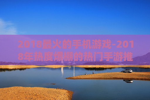 2018最火的手机游戏-2018年热度爆棚的热门手游推荐