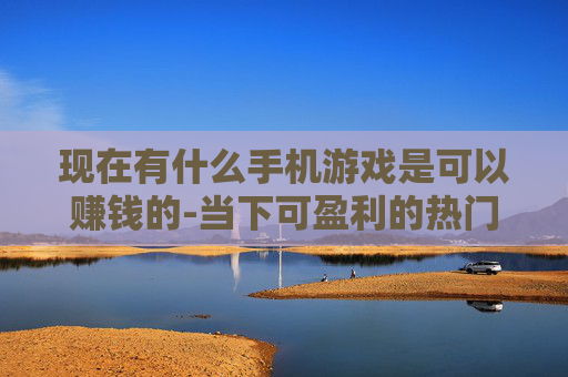现在有什么手机游戏是可以赚钱的-当下可盈利的热门手机游戏推荐