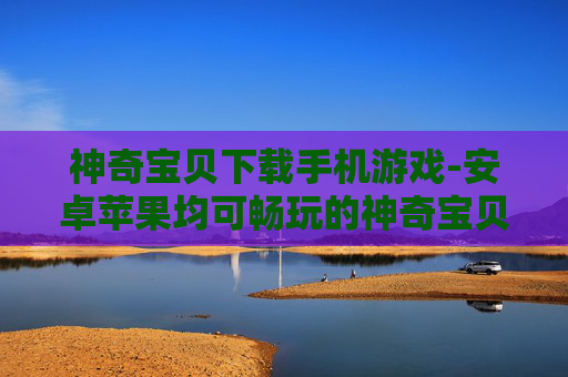 神奇宝贝下载手机游戏-安卓苹果均可畅玩的神奇宝贝手游资源
