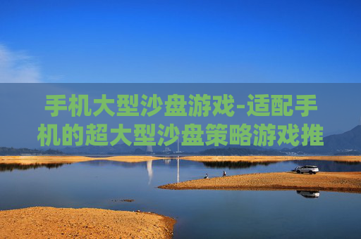 手机大型沙盘游戏-适配手机的超大型沙盘策略游戏推荐