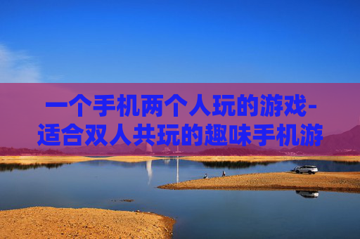 一个手机两个人玩的游戏-适合双人共玩的趣味手机游戏推荐