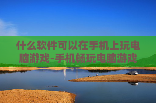 什么软件可以在手机上玩电脑游戏-手机畅玩电脑游戏适用软件推荐