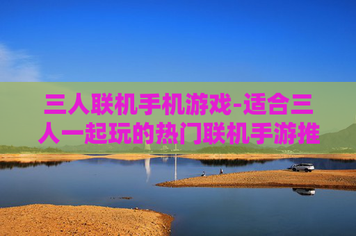 三人联机手机游戏-适合三人一起玩的热门联机手游推荐