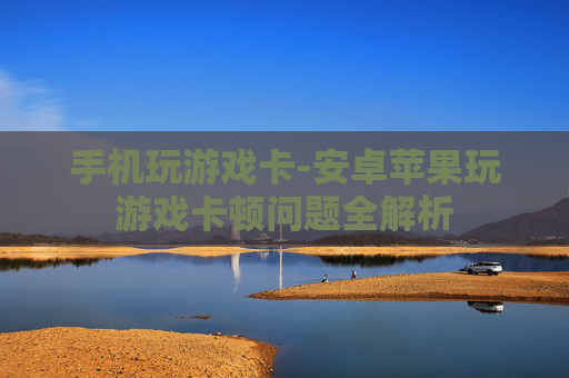 手机玩游戏卡-安卓苹果玩游戏卡顿问题全解析