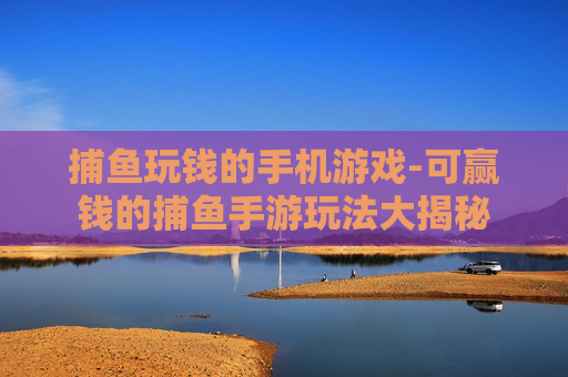 捕鱼玩钱的手机游戏-可赢钱的捕鱼手游玩法大揭秘