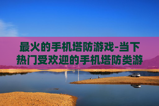 最火的手机塔防游戏-当下热门受欢迎的手机塔防类游戏