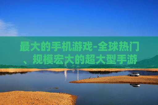 最大的手机游戏-全球热门、规模宏大的超大型手游