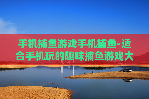手机捕鱼游戏手机捕鱼-适合手机玩的趣味捕鱼游戏大推荐