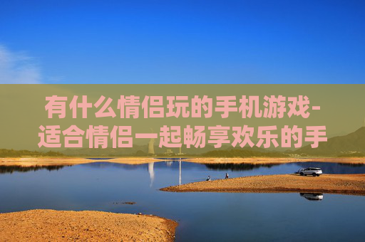 有什么情侣玩的手机游戏-适合情侣一起畅享欢乐的手机游戏推荐 有什么情侣玩的手机游戏-适合情侣一起畅享欢乐的手机游戏推荐