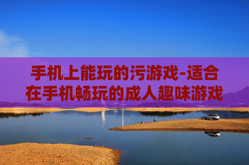 手机上能玩的污游戏-适合在手机畅玩的成人趣味游戏