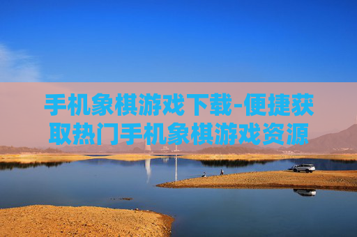 手机象棋游戏下载-便捷获取热门手机象棋游戏资源