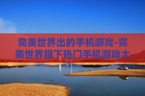 完美世界出的手机游戏-完美世界旗下热门手机游戏大盘点