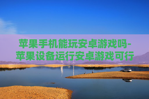 苹果手机能玩安卓游戏吗-苹果设备运行安卓游戏可行性探究 苹果手机能玩安卓游戏吗-苹果设备运行安卓游戏可行性探究