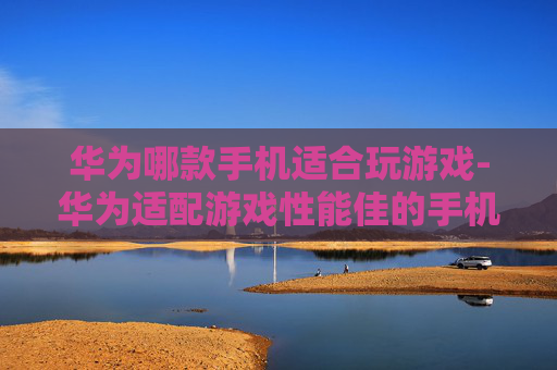 华为哪款手机适合玩游戏-华为适配游戏性能佳的手机推荐