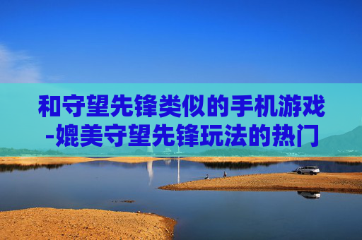 和守望先锋类似的手机游戏-媲美守望先锋玩法的热门手机游戏推荐