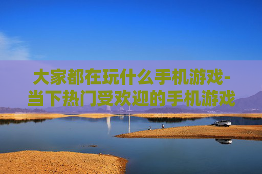 大家都在玩什么手机游戏-当下热门受欢迎的手机游戏大盘点