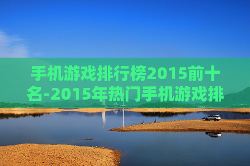 手机游戏排行榜2015前十名-2015年热门手机游戏排名前十汇总 手机游戏排行榜2015前十名-2015年热门手机游戏排名前十汇总
