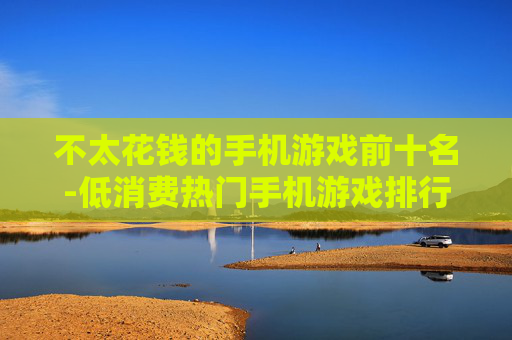不太花钱的手机游戏前十名-低消费热门手机游戏排行TOP10 不太花钱的手机游戏前十名-低消费热门手机游戏排行TOP10