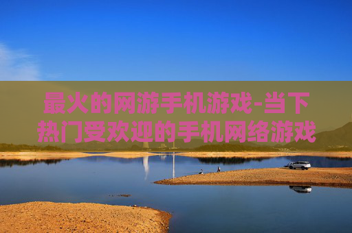 最火的网游手机游戏-当下热门受欢迎的手机网络游戏推荐