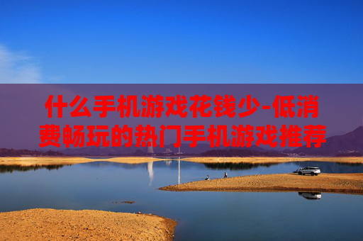 什么手机游戏花钱少-低消费畅玩的热门手机游戏推荐 什么手机游戏花钱少-低消费畅玩的热门手机游戏推荐