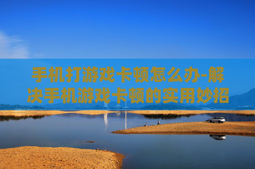 手机打游戏卡顿怎么办-解决手机游戏卡顿的实用妙招