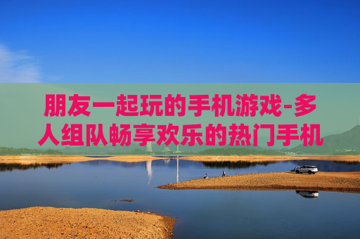 朋友一起玩的手机游戏-多人组队畅享欢乐的热门手机游戏