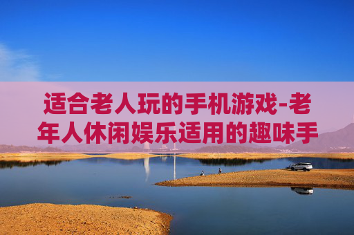 适合老人玩的手机游戏-老年人休闲娱乐适用的趣味手机游戏