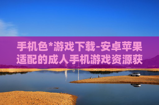 手机色*游戏下载-安卓苹果适配的成人手机游戏资源获取
