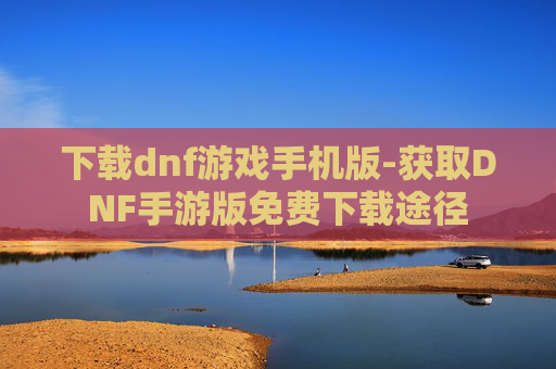 下载dnf游戏手机版-获取DNF手游版免费下载途径