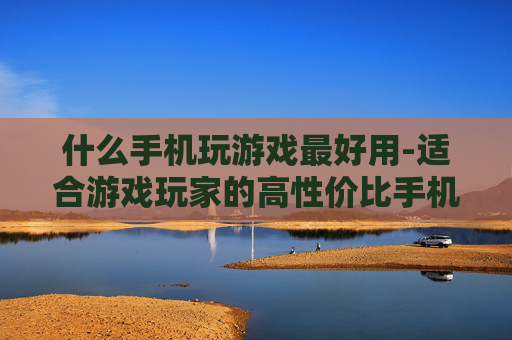 什么手机玩游戏最好用-适合游戏玩家的高性价比手机推荐 什么手机玩游戏最好用-适合游戏玩家的高性价比手机推荐