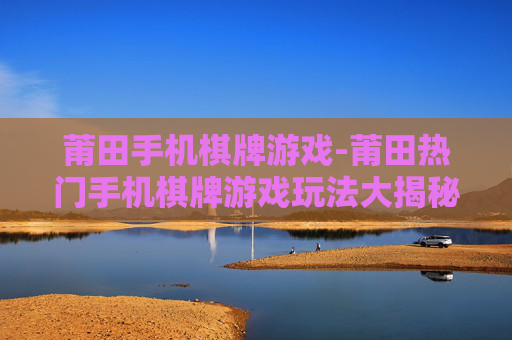 莆田手机棋牌游戏-莆田热门手机棋牌游戏玩法大揭秘