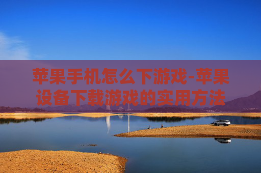 苹果手机怎么下游戏-苹果设备下载游戏的实用方法