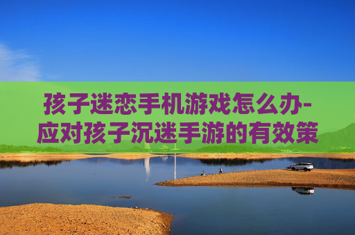 孩子迷恋手机游戏怎么办-应对孩子沉迷手游的有效策略