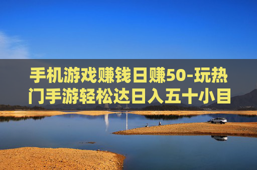 手机游戏赚钱日赚50-玩热门手游轻松达日入五十小目标