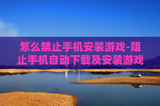 怎么禁止手机安装游戏-阻止手机自动下载及安装游戏的方法
