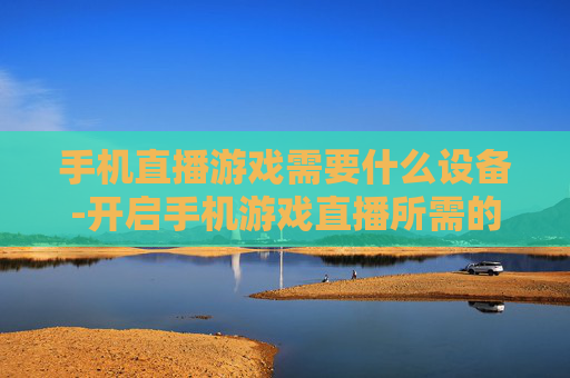 手机直播游戏需要什么设备-开启手机游戏直播所需的装备清单 手机直播游戏需要什么设备-开启手机游戏直播所需的装备清单