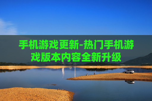 手机游戏更新-热门手机游戏版本内容全新升级 手机游戏更新-热门手机游戏版本内容全新升级