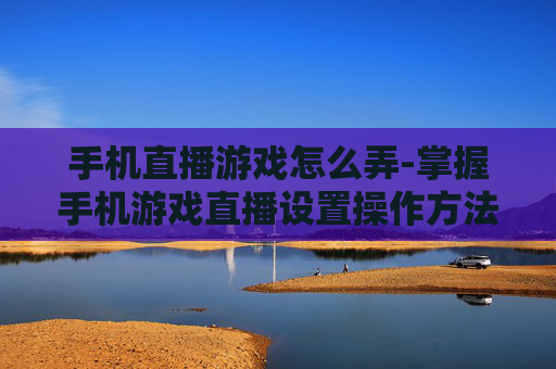 手机直播游戏怎么弄-掌握手机游戏直播设置操作方法 手机直播游戏怎么弄-掌握手机游戏直播设置操作方法