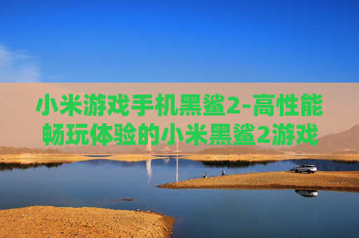 小米游戏手机黑鲨2-高性能畅玩体验的小米黑鲨2游戏手机