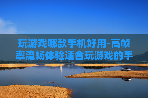玩游戏哪款手机好用-高帧率流畅体验适合玩游戏的手机推荐