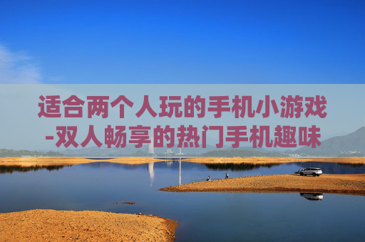 适合两个人玩的手机小游戏-双人畅享的热门手机趣味小游戏推荐