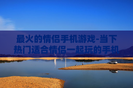 最火的情侣手机游戏-当下热门适合情侣一起玩的手机游戏