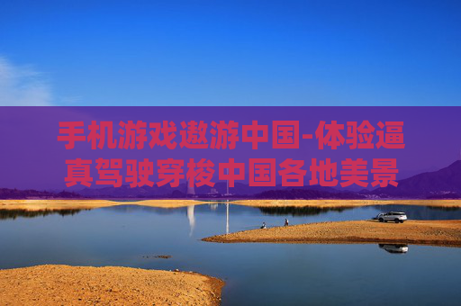 手机游戏遨游中国-体验逼真驾驶穿梭中国各地美景