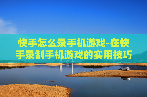 快手怎么录手机游戏-在快手录制手机游戏的实用技巧