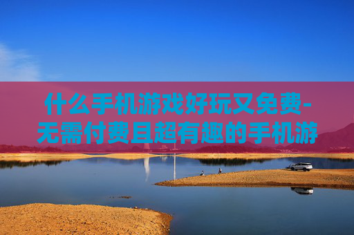 什么手机游戏好玩又免费-无需付费且超有趣的手机游戏推荐