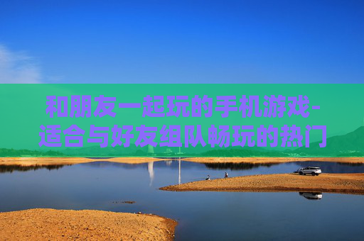 和朋友一起玩的手机游戏-适合与好友组队畅玩的热门手游