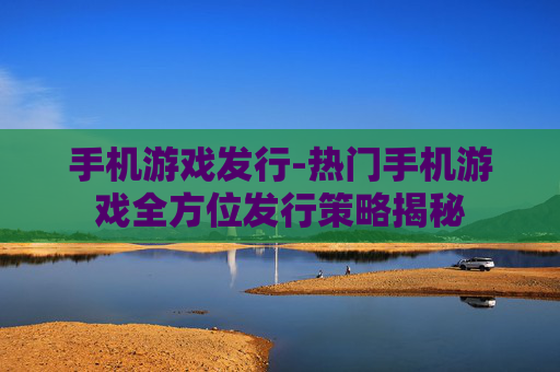 手机游戏发行-热门手机游戏全方位发行策略揭秘